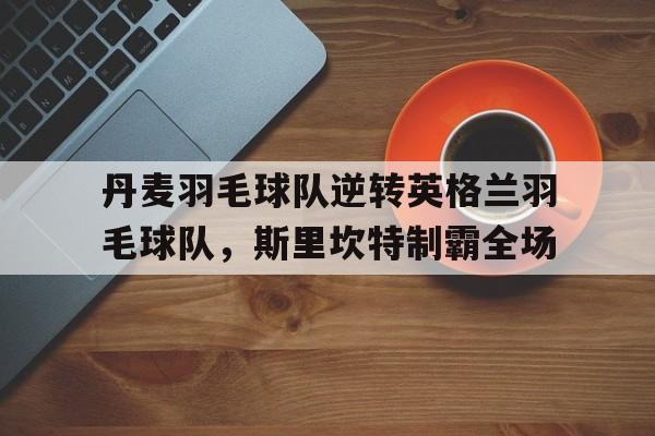 包含丹麦羽毛球队逆转英格兰羽毛球队，斯里坎特制霸全场的词条